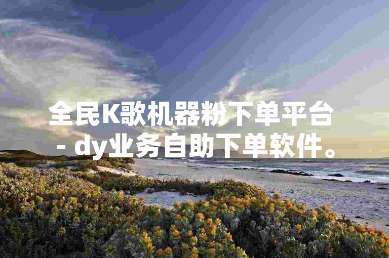 全民K歌机器粉下单平台 - dy业务自助下单软件。