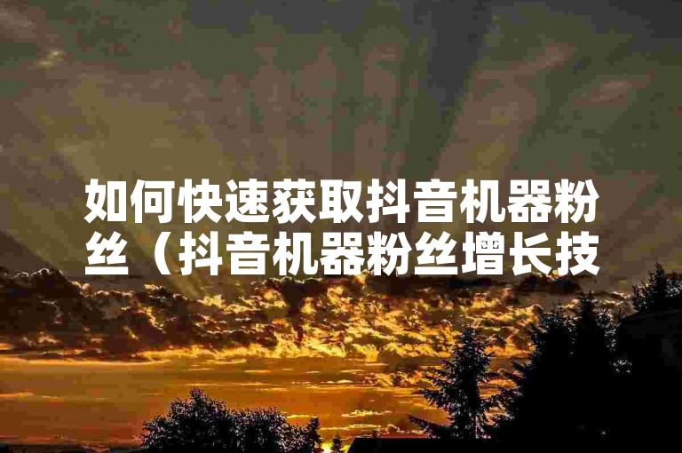 如何快速获取抖音机器粉丝（抖音机器粉丝增长技巧）。