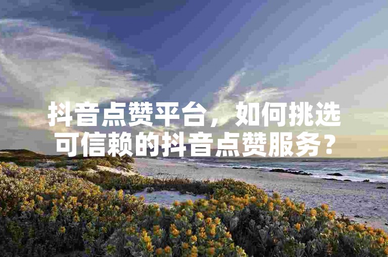 抖音点赞平台，如何挑选可信赖的抖音点赞服务？