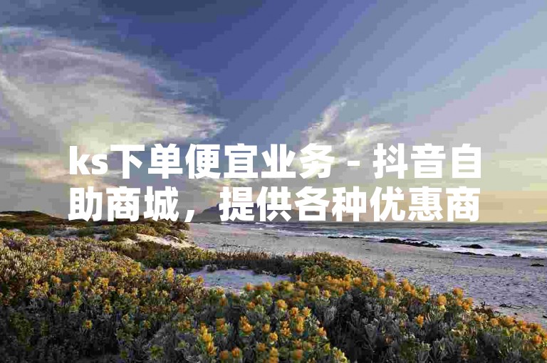 ks下单便宜业务 - 抖音自助商城，提供各种优惠商品，满足您的购物需求。