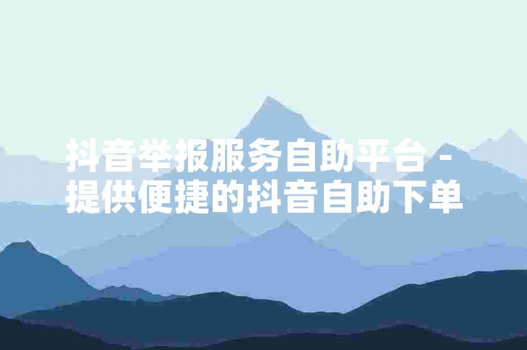 抖音举报服务自助平台 - 提供便捷的抖音自助下单业务，价格亲民。