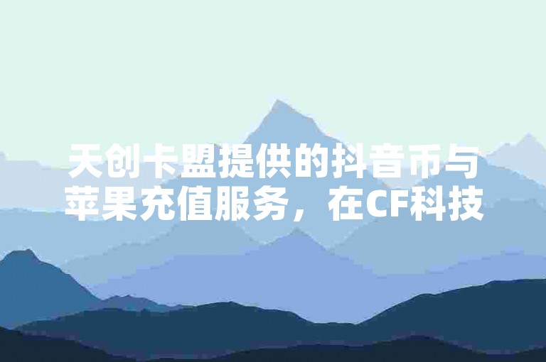 天创卡盟提供的抖音币与苹果充值服务，在CF科技卡盟平台上是否有保障，黑科技引流软件的效果如何？