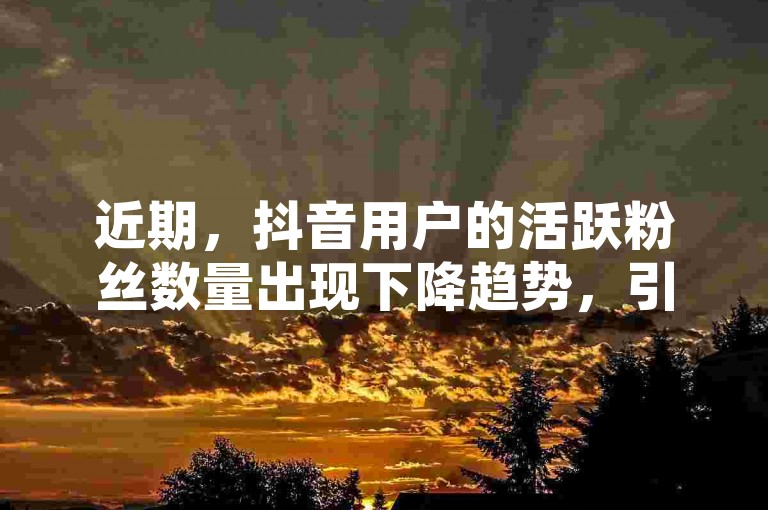 近期，抖音用户的活跃粉丝数量出现下降趋势，引发了广泛的关注和讨论。