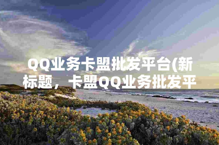 QQ业务卡盟批发平台(新标题，卡盟QQ业务批发平台)