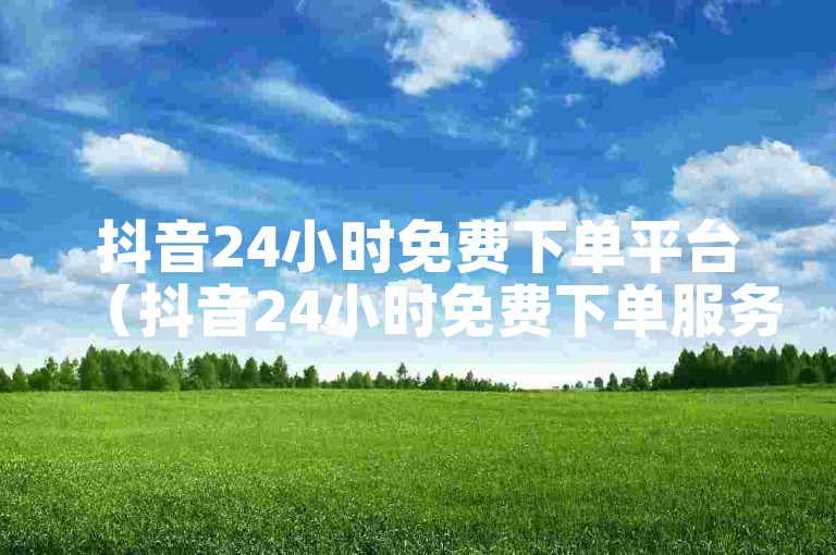 抖音24小时免费下单平台（抖音24小时免费下单服务大放送）