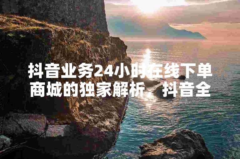 抖音业务24小时在线下单商城的独家解析，抖音全新推出全天候在线下单商城功能！2024必备技能
