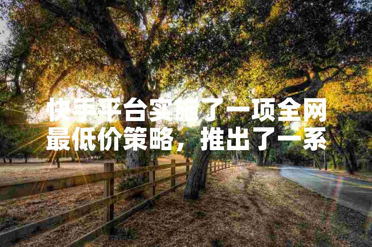 快手平台实施了一项全网最低价策略，推出了一系列超值优惠活动，专为新用户量身打造！