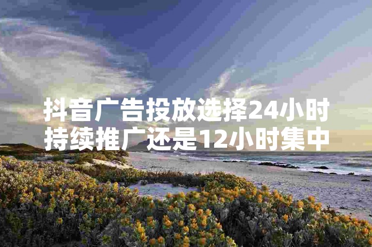 抖音广告投放选择24小时持续推广还是12小时集中投放，取决于您的营销目标和预算分配策略。
