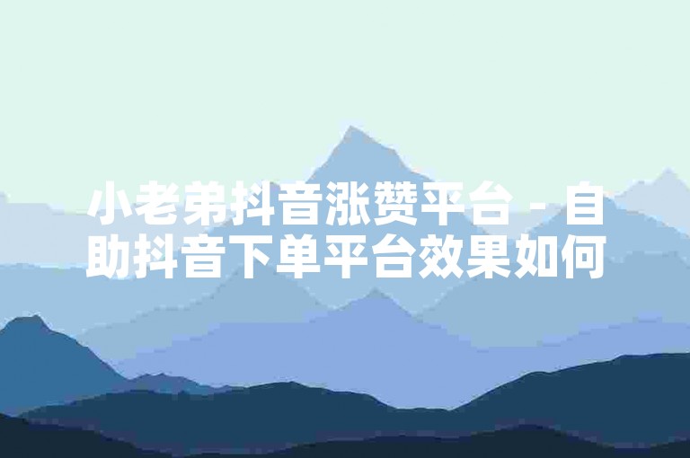 小老弟抖音涨赞平台 - 自助抖音下单平台效果如何？