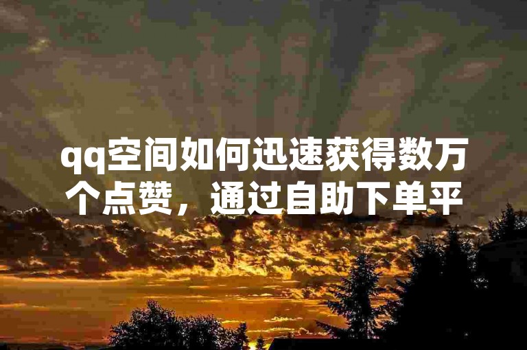 qq空间如何迅速获得数万个点赞，通过自助下单平台以全网最低价实现 - 闲鱼提供全天候业务服务 - dy自助下单软件助力。