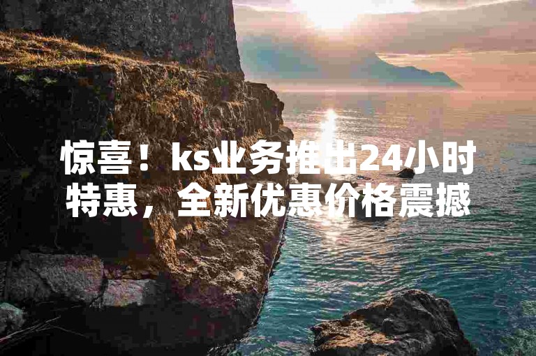 惊喜！ks业务推出24小时特惠，全新优惠价格震撼发布，抓紧时间抢购，限时折扣等你来享！