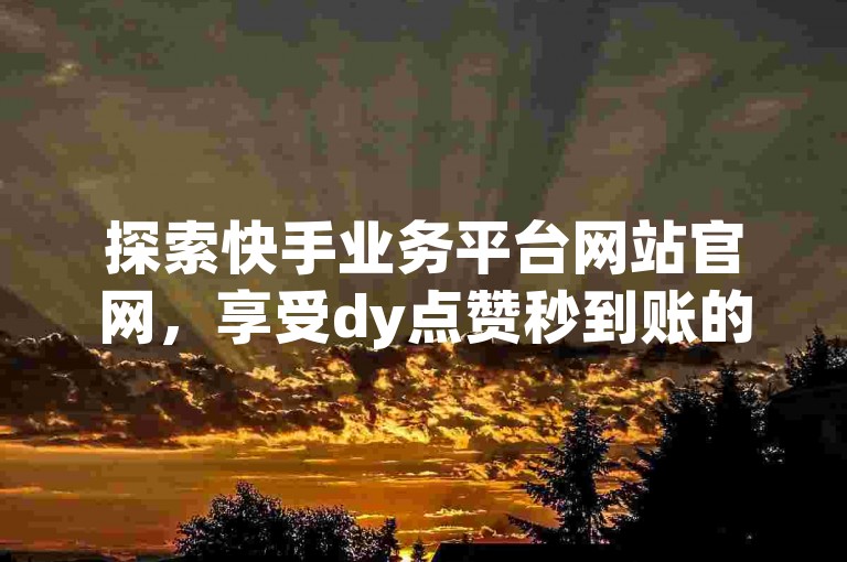 探索快手业务平台网站官网，享受dy点赞秒到账的优惠，体验Ks真人点赞服务，全网最低价卡网带来前所未有的震撼！
