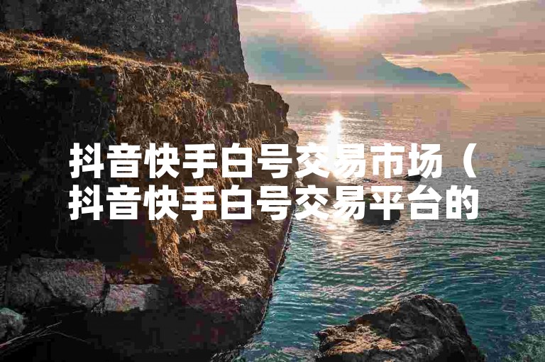 抖音快手白号交易市场（抖音快手白号交易平台的明智之选）
