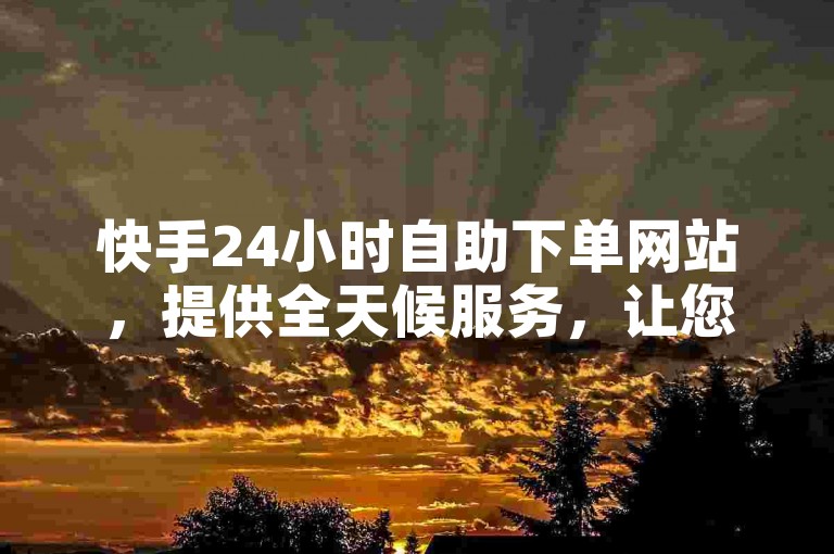 快手24小时自助下单网站，提供全天候服务，让您随时随地轻松下单。