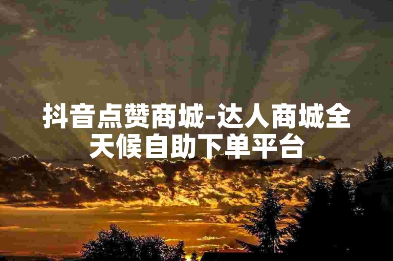 抖音点赞商城-达人商城全天候自助下单平台