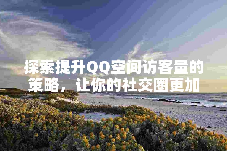 探索提升QQ空间访客量的策略，让你的社交圈更加活跃。