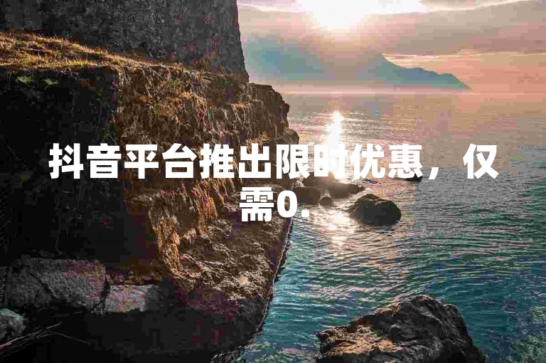 抖音平台推出限时优惠，仅需0.5元即可获得100个账号，超值特惠不容错过！