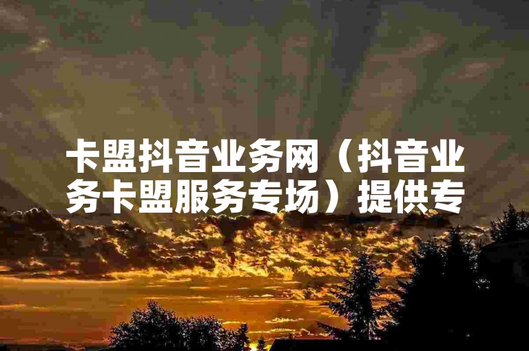 卡盟抖音业务网（抖音业务卡盟服务专场）提供专业的抖音推广和营销服务。