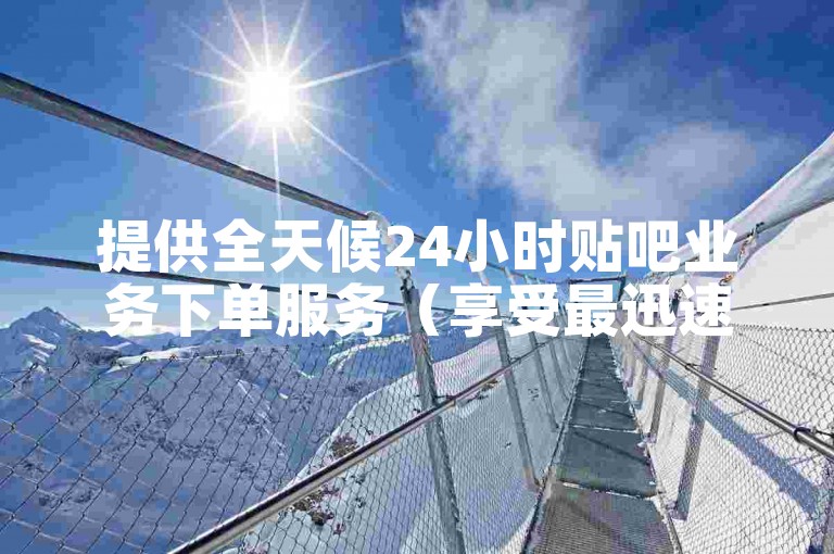 提供全天候24小时贴吧业务下单服务（享受最迅速的下单体验）
