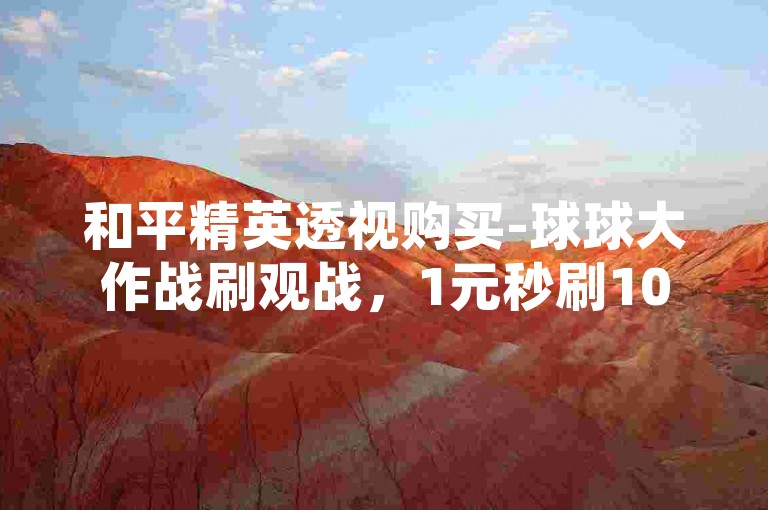 和平精英透视购买-球球大作战刷观战，1元秒刷1000粉，让你的游戏体验更上一层楼。