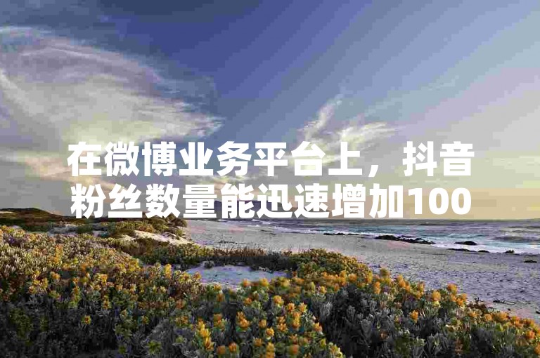 在微博业务平台上，抖音粉丝数量能迅速增加1000个。