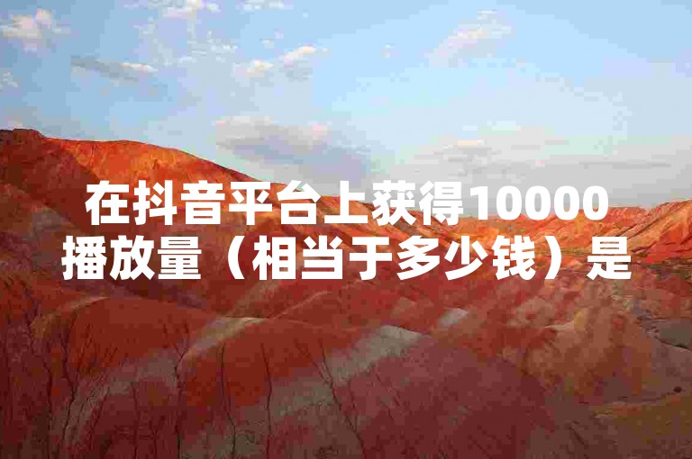 在抖音平台上获得10000播放量（相当于多少钱）是一个常见的问题，但具体价值取决于多个因素。