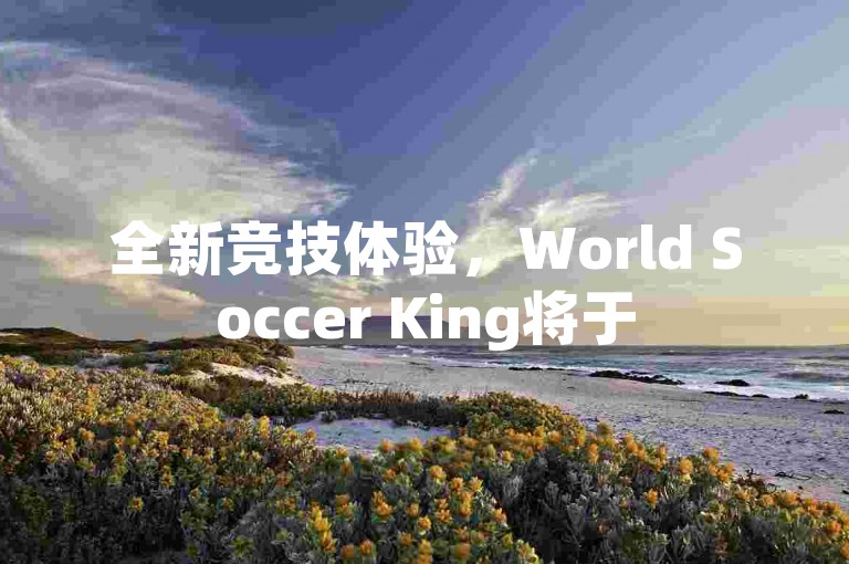 全新竞技体验，World Soccer King将于5月9日开放预注册，邀您共赴绿茵盛宴，争夺球场霸主之位！