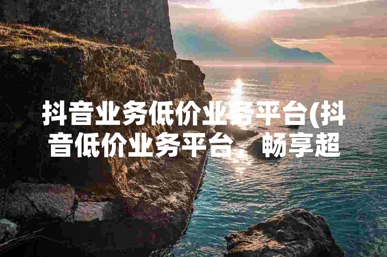 抖音业务低价业务平台(抖音低价业务平台，畅享超值服务)