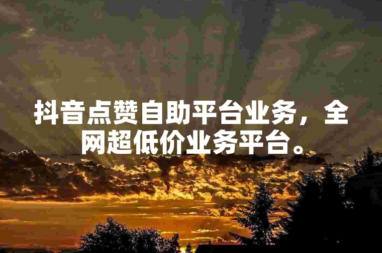抖音点赞自助平台业务，全网超低价业务平台。