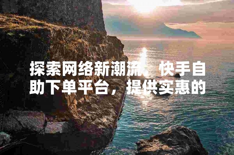 探索网络新潮流，快手自助下单平台，提供实惠的点赞与评论服务。