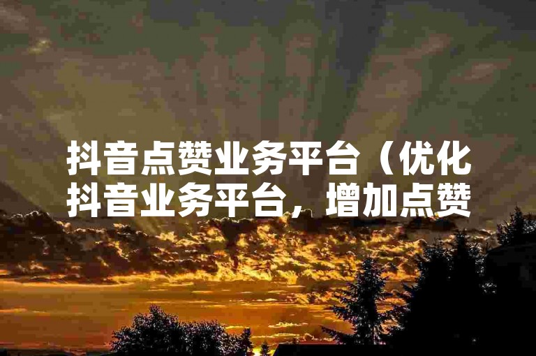 抖音点赞业务平台（优化抖音业务平台，增加点赞数）