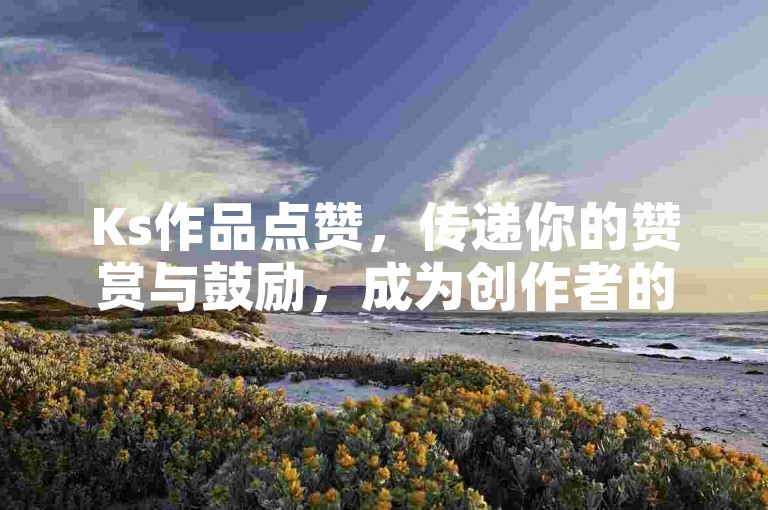Ks作品点赞，传递你的赞赏与鼓励，成为创作者的强大后盾！2024必备技能。