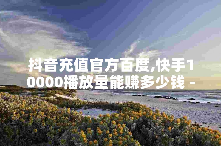 抖音充值官方百度,快手10000播放量能赚多少钱 - 高效卡盟平台 - 卡密分销系统。