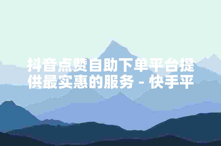 抖音点赞自助下单平台提供最实惠的服务 - 快手平台自助服务价格亲民