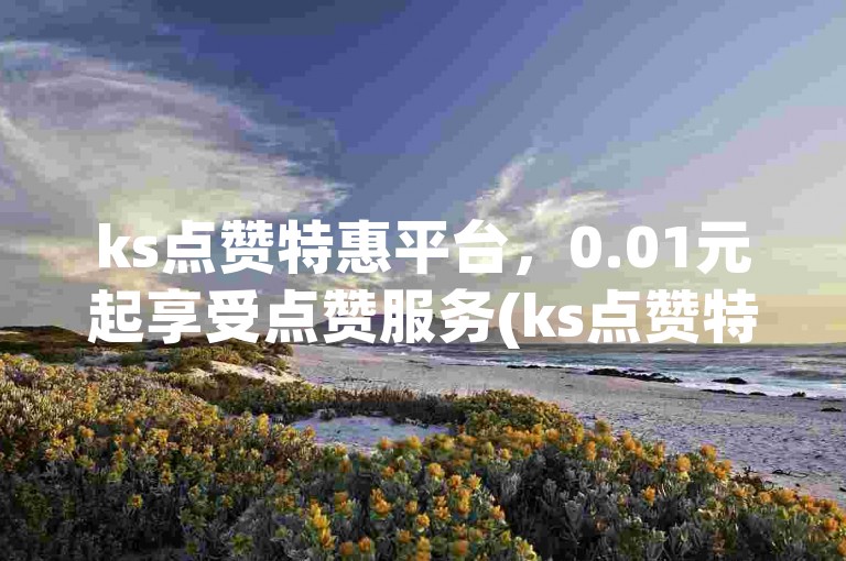 ks点赞特惠平台，0.01元起享受点赞服务(ks点赞特惠平台  -- 平台ks点赞0.01元起)。