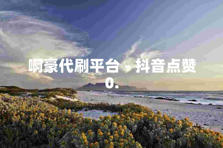 啊豪代刷平台 - 抖音点赞0.5元100个。