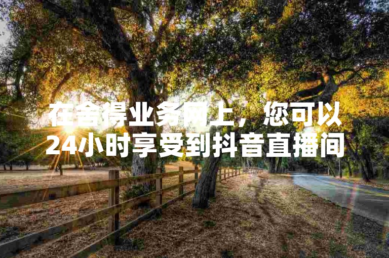 在舍得业务网上，您可以24小时享受到抖音直播间真人互动的服务，并了解相关的收费标准。
