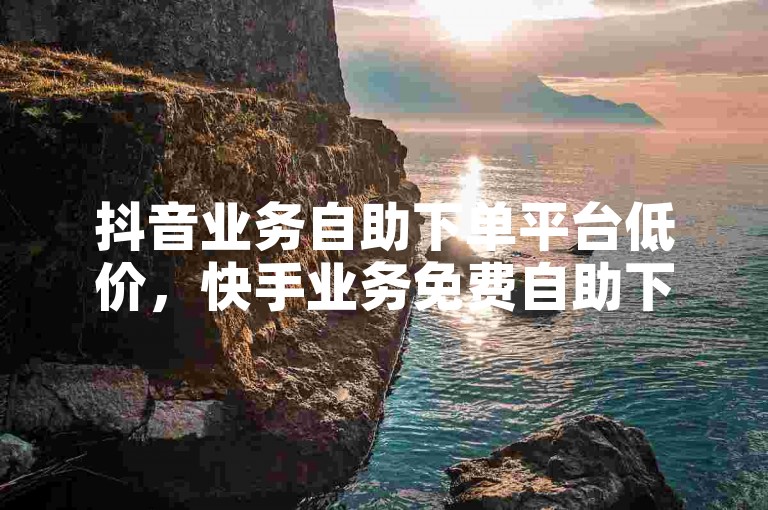 抖音业务自助下单平台低价，快手业务免费自助下单平台便宜。