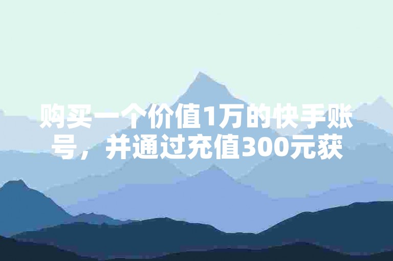 购买一个价值1万的快手账号，并通过充值300元获得10000快币的优惠渠道。