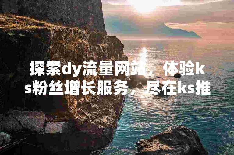 探索dy流量网站，体验ks粉丝增长服务，尽在ks推广自助平台，拼多多业务一键自助下单，揭秘行业内幕。
