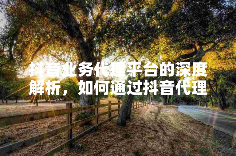 抖音业务代理平台的深度解析，如何通过抖音代理平台实现业务增长！2025必备技能。