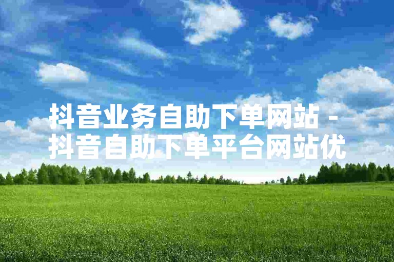 抖音业务自助下单网站 - 抖音自助下单平台网站优惠来袭
