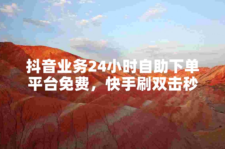 抖音业务24小时自助下单平台免费，快手刷双击秒刷。
