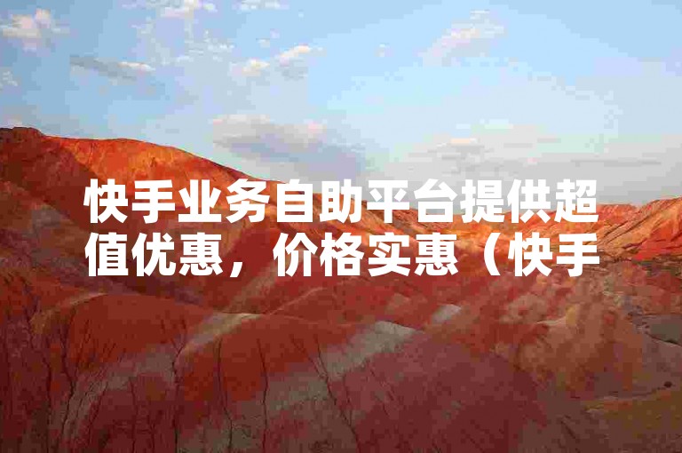 快手业务自助平台提供超值优惠，价格实惠（快手低价自助平台超值优惠）