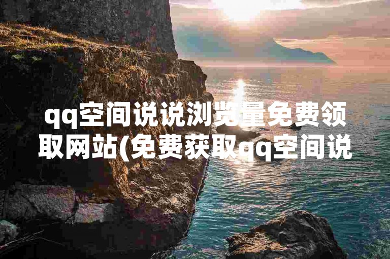 qq空间说说浏览量免费领取网站(免费获取qq空间说说浏览量的平台)