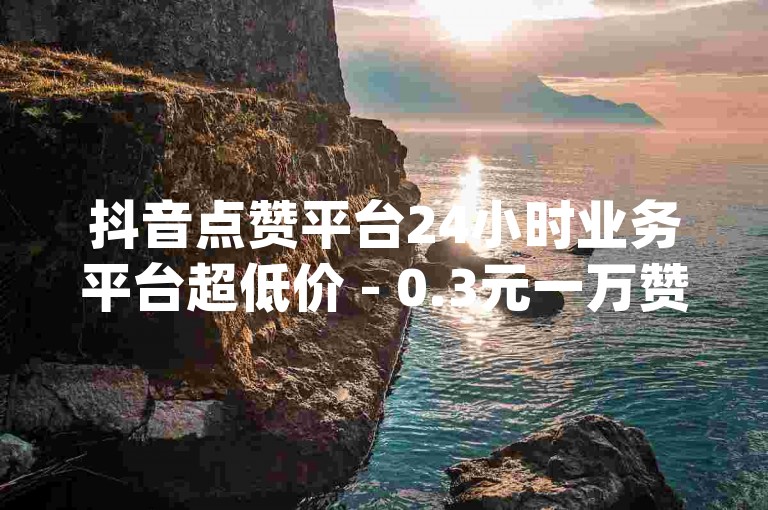 抖音点赞平台24小时业务平台超低价 - 0.3元一万赞,dy业务专区