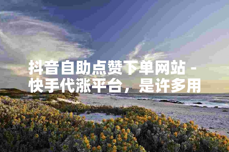 抖音自助点赞下单网站 - 快手代涨平台，是许多用户寻求提升社交媒体影响力的选择。