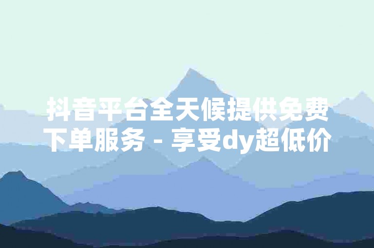 抖音平台全天候提供免费下单服务 - 享受dy超低价双击优惠，体验全网最实惠的下单选择。