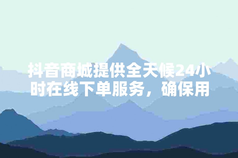 抖音商城提供全天候24小时在线下单服务，确保用户随时享受便捷购物体验。