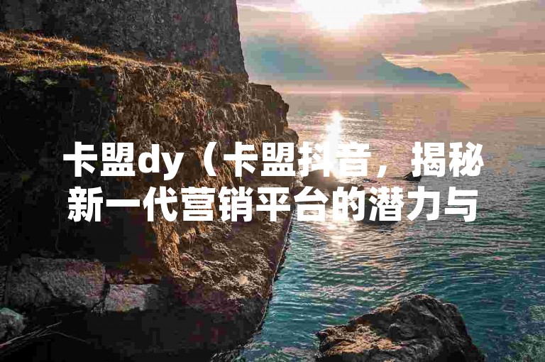 卡盟dy（卡盟抖音，揭秘新一代营销平台的潜力与机遇）